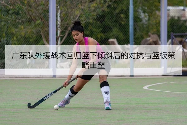 广东队外援战术回归篮下倾斜后的对抗与篮板策略重塑